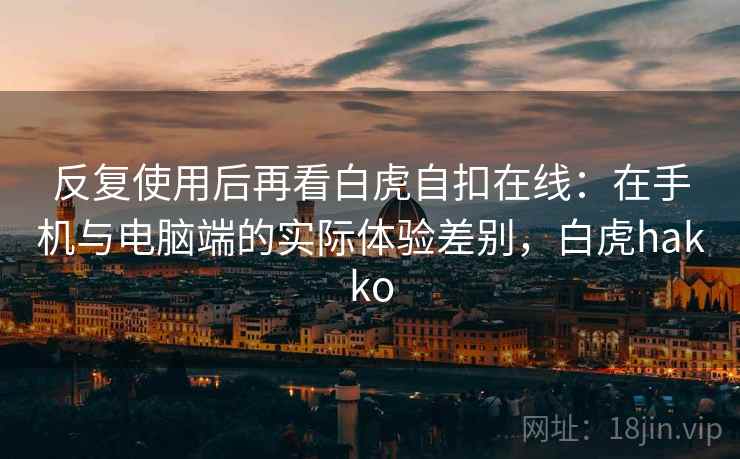 反复使用后再看白虎自扣在线：在手机与电脑端的实际体验差别，白虎hakko