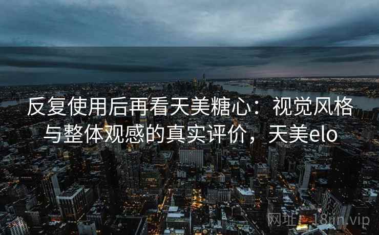 反复使用后再看天美糖心：视觉风格与整体观感的真实评价，天美elo