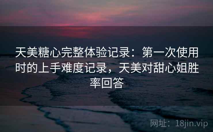 天美糖心完整体验记录：第一次使用时的上手难度记录，天美对甜心姐胜率回答