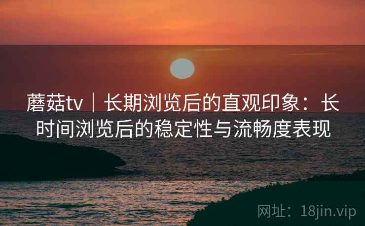 蘑菇tv｜长期浏览后的直观印象：长时间浏览后的稳定性与流畅度表现