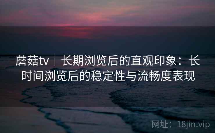 蘑菇tv｜长期浏览后的直观印象：长时间浏览后的稳定性与流畅度表现