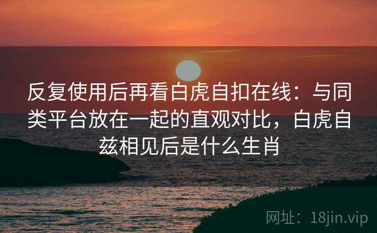反复使用后再看白虎自扣在线：与同类平台放在一起的直观对比，白虎自兹相见后是什么生肖
