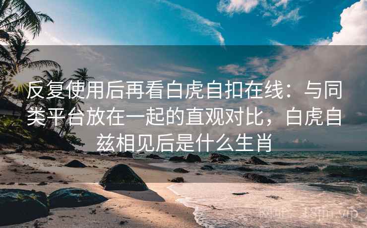 反复使用后再看白虎自扣在线:与同类平台放在一起的直观对比,白虎自兹相见后是什么生肖 反复使用后再看白虎自扣在线:与同类平台放在一起的直观对比,白虎自兹相见后是什么生肖