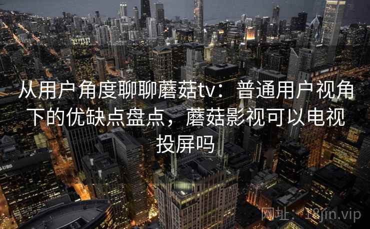 从用户角度聊聊蘑菇tv：普通用户视角下的优缺点盘点，蘑菇影视可以电视投屏吗