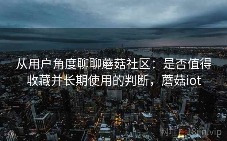 从用户角度聊聊蘑菇社区：是否值得收藏并长期使用的判断，蘑菇iot