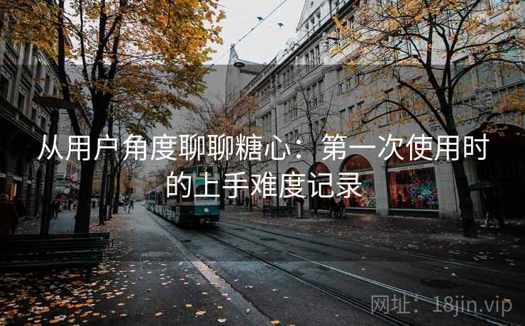 从用户角度聊聊糖心:第一次使用时的上手难度记录 从用户角度聊聊糖心:第一次使用时的上手难度记录