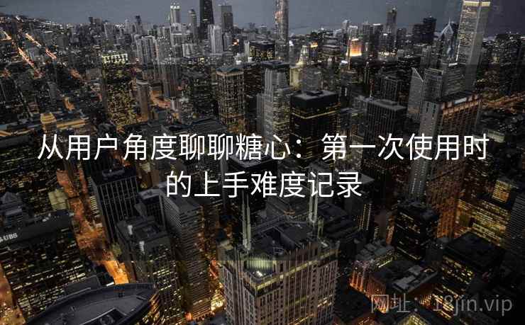 从用户角度聊聊糖心：第一次使用时的上手难度记录